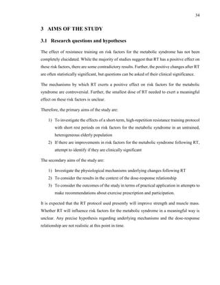 34
3 AIMS OF THE STUDY
3.1 Research questions and hypotheses
The effect of resistance training on risk factors for the metabolic syndrome has not been
completely elucidated. While the majority of studies suggest that RT has a positive effect on
these risk factors, there are some contradictory results. Further, the positive changes after RT
are often statistically significant, but questions can be asked of their clinical significance.
The mechanisms by which RT exerts a positive effect on risk factors for the metabolic
syndrome are controversial. Further, the smallest dose of RT needed to exert a meaningful
effect on these risk factors is unclear.
Therefore, the primary aims of the study are:
1) To investigate the effects of a short-term, high-repetition resistance training protocol
with short rest periods on risk factors for the metabolic syndrome in an untrained,
heterogeneous elderly population
2) If there are improvements in risk factors for the metabolic syndrome following RT,
attempt to identify if they are clinically significant
The secondary aims of the study are:
1) Investigate the physiological mechanisms underlying changes following RT
2) To consider the results in the context of the dose-response relationship
3) To consider the outcomes of the study in terms of practical application in attempts to
make recommendations about exercise prescription and participation.
It is expected that the RT protocol used presently will improve strength and muscle mass.
Whether RT will influence risk factors for the metabolic syndrome in a meaningful way is
unclear. Any precise hypothesis regarding underlying mechanisms and the dose-response
relationship are not realistic at this point in time.
 