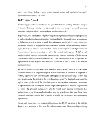 37
activity and dietary habits external to the imposed testing and training of the study,
throughout the duration of the study.
4.2.2 Training Protocol
The training protocol was carried out in the gym of the Liikunta building at the University of
Jyväskylä. Resistance training was performed in the gym using commercial resistance
machines, cable and pulley systems and free weights (dumbbells).
Supervisors, who ensured that subjects were performing the session according to protocol,
as well as simultaneously monitoring their health and safety, attended training sessions prior
to the beginning of the training protocol. Supervisors also monitored exercise technique and
encouraged subjects to progressively overload during training. Before the training protocol
began, the subjects attended an information session explaining the essential principles and
fundamentals of resistance training, as well as the complete training protocol. Before each
training session, subjects completed a short warm-up protocol consisting of light aerobic
exercises and some added flexibility exercises. Each training session was designed to last
approximately 1 hour. Subjects were instructed to allow for at least 48 hours of rest between
training sessions.
The overall training program was broken down into 3 mesocycles (1 mesocycle = ~4 weeks).
Before each mesocycle, subjects were given written instructions on the details of the protocol.
Further, supervisors were knowledgeable of the protocol for each mesocycle so that they
were able to advise the subjects in the gym if questions arose. The details of the protocol for
a given mesocycle included: the aim of the protocol, the exercises to complete, the number
of repetitions and sets to complete, and the length of rest periods to observe. Subjects were
to follow the protocol meticulously, and to record their training information (i.e.
loads/resistances etc.) in personal training logs kept in a locked room at the gym. Supervisors
constantly monitored training logs to ensure primarily that the subjects were progressing
appropriately.
During each mesocycle, a pre-set range of repetitions (i.e. 16-20) was given to the subjects.
Subjects were instructed to determine the load where concentric failure would occur during
 
