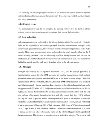 39
The relatively low-load, high-repetition nature of the protocol was chosen due to the age and
untrained status of the subjects, so that unnecessary dropouts were avoided, and their health
and safety was ensured.
4.2.3 Control group
The control group (n=22) did not complete the training protocol. For the duration of the
training protocol, they were instructed to maintain their normal daily activities.
4.3 Data collection
All measurements were performed in the Viveca building at the University of Jyväskylä.
Prior to the beginning of the training protocol, baseline measurements (strength, body
composition, glucose tolerance, blood pressure and lipid profile) were performed on the study
sample. These same measurements were performed on the study sample following the 3
month training protocol. Due to scheduling conflicts, injury/illnesses and the use of
medication, the number of subjects measured was not equal across all tests. The explanation
behind the sample used for each test is described below in the relevant section.
4.3.1 Strength
Strength was assessed by a 1-repetition maximum (1RM) test. All subjects performed a
familiarization session for the 1RM test prior to baseline measurements. Each subject
completed a maximal dynamic horizontal 1RM test in the seated position using a David 210
dynamometer (David Sports Ltd., Helsinki, Finland). 1RM is the maximum load a subject
can lift concentrically for one repetition. Leg extension in the subjects began at a knee angle
of approximately 70° (68.4°±3.5). Subjects were instructed to hold the handles on the device
tightly, and ensure that their buttocks and back remained in constant contact with the seat
and backrest of the device throughout the test, and fully extend their legs (180°), without
locking the knees (Figure 4). Verbal encouragement was given to all subjects. Prior to the
start of the test, based on the 1RM results from the familiarization session, subjects performed
a warm-up protocol of 6 reps at 50% of their estimated 1RM, 4 reps at 70% of their estimated
1RM, 2 reps at 90% of their estimated 1RM and 1 rep at 95% of their estimated 1RM, with
1 minute rest between sets. Following the warm-up, the 1RM test began with 90 seconds rest
between attempts. The aim was to complete the test within five attempts. The greatest load
 