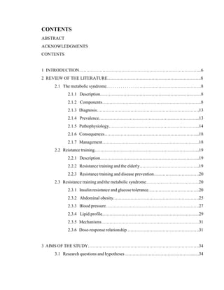 4
CONTENTS
ABSTRACT
ACKNOWLEDGMENTS
CONTENTS
1 INTRODUCTION………………………………………………………………………...6
2 REVIEW OF THE LITERATURE……………………………………………………….8
2.1 The metabolic syndrome. . . . . . . . . . . . . . . . ……………………………………8
2.1.1 Description……………………………………………………………8
2.1.2 Components…………………………………………………………..8
2.1.3 Diagnosis…………………………………………………………….13
2.1.4 Prevalence…………………………………………………………...13
2.1.5 Pathophysiology……………...……………………………………...14
2.1.6 Consequences………………………………………………………..18
2.1.7 Management…………………………………………………………18
2.2 Reistance training……………………………………………………………...19
2.2.1 Description…………………………………………………………..19
2.2.2 Resistance training and the elderly…………………………………..19
2.2.3 Resistance training and disease prevention………………………….20
2.3 Resistance training and the metabolic syndrome………………………………20
2.3.1 Insulin resistance and glucose tolerance……………………………..20
2.3.2 Abdominal obesity.………………………………………………….25
2.3.3 Blood pressure. ………………………………………………..…….27
2.3.4 Lipid profile…………………………………………………………29
2.3.5 Mechanisms …………………………………………………………31
2.3.6 Dose-response relationship ………………………………………….31
3 AIMS OF THE STUDY………………………………………………………………….34
3.1 Research questions and hypotheses ………………………………………...…34
 