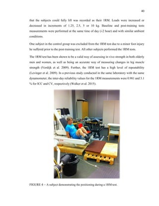 40
that the subjects could fully lift was recorded as their 1RM. Loads were increased or
decreased in increments of 1.25, 2.5, 5 or 10 kg. Baseline and post-training tests
measurements were performed at the same time of day (±2 hour) and with similar ambient
conditions.
One subject in the control group was excluded from the 1RM test due to a minor foot injury
he suffered prior to the post-training test. All other subjects performed the 1RM tests.
The 1RM test has been shown to be a valid way of assessing in vivo strength in both elderly
men and women, as well as being an accurate way of measuring changes in leg muscle
strength (Verdijk et al. 2009). Further, the 1RM test has a high level of repeatability
(Levinger et al. 2009). In a previous study conducted in the same laboratory with the same
dynamometer, the inter-day reliability values for the 1RM measurements were 0.981 and 3.1
% for ICC and CV, respectively (Walker et al. 2015).
FIGURE 4 – A subject demonstrating the positioning during a 1RM test.
 