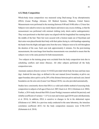 41
4.3.2 Body Composition
Whole-body tissue composition was measured using Dual-energy X-ray absorptiometry
(DXA) (Lunar Prodigy Advance, GE Medical Systems, Madison, United States).
Measurements were performed in the morning (between 8:00 and 10:00) after a 12-hour fast.
Subjects were asked to remove any metal objects and remove any excess clothing, so that the
measurement was performed with minimal clothing (only shorts and/or undergarments).
They were positioned so that their spine was aligned with the longitudinal line running down
the middle of the bed. Their feet were secured with a footrest made out of Styrofoam and
their arms were placed beside their body with their palms facing in, with beanbags separating
the hands from the thighs and upper arms from the torso. Subjects were to lie still throughout
the duration of the scan. Each scan took approximately 6 minutes. For the post-training
measurements, the scan/image from baseline measurements was consulted to ensure that the
subjects were in the same position for both measurements.
Two subjects in the training group were excluded from the body composition tests due to
scheduling conflicts and minor illnesses. All other subjects performed all the body
composition tests.
Automatic analysis (Encore version 14.10.022) provided whole body fat mass and lean mass
(kg). Android fat mass (kg), as defined in the user manual (lower boundary at pelvis cut;
upper boundary above pelvis cut by 20% of the distance between pelvis and neck cuts; lateral
boundaries are the arm cuts) (Lunar User Manual 2010), was also provided automatically.
Studies have consistently shown that DXA is a valid and reliable method of assessing body
composition in subjects of all ages (Chen et al. 2007, Kaul et al. 2012, Glickman et al. 2004).
Further, a 2014 study showed that DXA (Lunar Prodigy) measures android fat precisely and
reliably (coefficient of variance = 1.6 %) in men and women aged 20-84 years old (Kaminsky
et al. 2014). In addition, DXA is sensitive to changes in fat in the abdominal region
(Glickman et al. 2004). In a previous study conducted in the same laboratory, the intraclass
correlation coefficient (ICC) for the body composition measures were 0.786–0.975
(Schumann et al. 2014).
 