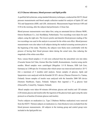 42
4.3.3 Glucose tolerance, blood pressure and lipid profile
A qualified lab technician, using standard laboratory techniques, conducted the OGTT, blood
pressure measurements and blood sample collection needed for analysis of lipids (TC and
TG) and lipoproteins (HDL and LDL cholesterol). Measurements began between 8:00 and
8:30 in the morning, after the subjects had performed a 12-hour fast.
Blood pressure measurements were taken first, using an automated device (Omron M6W,
Omron Healthcare Co., Ltd. Hoofddorp, Netherlands). Two recordings were taken for each
subject, using the right arm. The lowest systolic and diastolic blood pressure reading of the
two recordings was used in the analysis to account for the white-coat effect. Blood pressure
measurements were also taken in all subjects during the medical screening sessions prior to
the beginning of the study. Therefore, the subjects were likely more comfortable with the
process of having their blood pressure taken during the actual tests, thus reducing the
magnitude of the white-coat effect.
Next, venous blood samples (~11 ml) were collected from the antecubital vein into tubes
(Vacuette Serum Gel Tube, Greiner Bio-One GmbH, Kremsmünster, Austria) using sterile
needles. Blood samples were centrifuged (Megafure 1.0 R Heraeus, DJB Lab Care,
Germany) at 3,500 rpm for 10 minutes after which serum was removed and stored at -20 °C
(for a maximum of 3 months) until analysis. Serum samples of glucose, lipids and
lipoproteins were analyzed with the Konelab 20 XTi -device (Thermo Electron Co, Vantaa,
Finland). Serum samples of insulin were analyzed with the Immulite 2000 XPi device
(Siemens Healthcare, Espoo, Finland). Subjects then ingested a 75 g glucose load
(GlucosePro, Comed Oy, Tampere, Finland).
Blood samples were taken 60 minutes (60-minute glucose and insulin) and 120 minutes
(120-minute glucose and insulin) after the ingestion of the glucose load, again using the same
protocol as at baseline (0-minute glucose and insulin).
Twelve subjects on medication (i.e. Type 2 Diabetes Mellitus medication) were removed
from the OGTT. Thirteen subjects on medication (i.e. beta-blockers) were excluded from the
blood pressure measurements. All subjects in the training group and control group were
included in the lipid profile test.
 