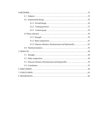 5
4 METHODS………….…………………………………….………………………...…....35
4.1 Subjects ……………………………………………………………………….35
4.2 Experimental design …………………………………………………………..36
4.2.1 Overall design ……………………………………………………….36
4.2.2 Training protocol ……………………………………………………37
4.2.3 Control group ……………………………………………………….39
4.3 Data collection …………………………………………………………………39
4.3.1 Strength………………………………………………………………39
4.3.2 Body composition …………………………………………………...41
4.3.3 Glucose tolerance, blood pressure and lipid profile…………..……..42
4.4 Statistical analysis……………………………………………………………..43
5 RESULTS………….…………………………………………………………………….44
5.1 Strength………………………………………………………………………..44
5.2 Body composition…………………………………………………………..…44
5.3 Glucose tolerance, blood pressure and lipid profile……………………………45
5.4 Correlations……………………………………………………………………47
6 DISCUSSION……………………………………………………………………………50
7 CONCLUSION…………………………………………………………………………..65
8 REFERENCES………………………………………………………………………..…66
34
 