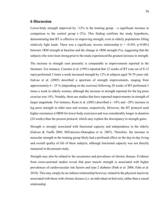 50
6 Discussion
Lower-body strength improved by ~12% in the training group – a significant increase in
comparison to the control group (~2%). This finding confirms the study hypothesis,
demonstrating that RT is effective in improving strength, even in elderly populations lifting
relatively light loads. There was a significant, inverse relationship (r = -0.585, p<0.001)
between 1RM strength at baseline and the change in 1RM strength (%), suggesting that the
subjects who were least strong prior to the study experienced the greatest increase in strength.
The increase in strength seen presently is comparable to improvements reported in the
literature. For instance, Cononie et al. (1991) reported that 12 weeks of RT (one set of 8-12
reps) performed 3 times a week increased strength by 12% in subjects aged 70-79 years old.
Galvao et al. (2005) described a spectrum of strength improvements, ranging from
approximately 6 - 25 % (depending on the exercise) following 20 weeks of RT performed 3
times a week in elderly women, although the increase in strength reported for the leg press
exercise was 14%. Notably, there are studies that have reported improvements in strength of
larger magnitude. For instance, Ryan et al. (2001) described a ~18% and ~28% increase in
leg press strength in older men and women, respectively. However, the RT protocol used
higher resistances (10RM for lower body exercises) and was considerably longer in duration
(24 weeks) than the present protocol, which may explain the discrepancy in strength gains.
Strength is strongly associated with functional capacity and independence in the elderly
(Galvao & Taaffe 2005, DiFrancisco-Donoghue et al. 2007). Therefore, the increase in
muscular strength in the training group likely had a profound effect on the day-to-day living
and overall quality of life of these subjects, although functional capacity was not directly
measured in the present study.
Strength may also be related to the occurrence and prevalence of chronic disease. Evidence
from cross-sectional studies reveal that poor muscle strength is associated with higher
prevalences of cardiovascular risk factors and type 2 diabetes (Park et al. 2006, Fahs et al.
2010). This may simply be an indirect relationship however, related to the physical inactivity
associated with those with chronic disease (i.e. an individual on bed rest), rather than a causal
relationship.
 