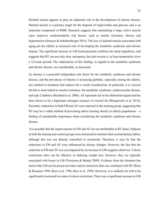 52
Skeletal muscle appears to play an important role in the development of chronic disease.
Skeletal muscle is a primary target for the disposal of triglycerides and glucose, and is an
important component of RMR. Research suggests that maintaining a large, active muscle
mass improves cardiometabolic risk factors, such as insulin resistance, obesity and
hypertension (Strasser & Schobersberger 2011). The loss of skeletal muscle associated with
aging put the elderly at increased risk of developing the metabolic syndrome and chronic
disease. The significant increase in LM found presently confirms the study hypothesis, and
suggests that RT can not only slow sarcopenia, but also reverse it, at least temporarily (over
a 12-week period). The implications of this finding, in regards to the metabolic syndrome
and chronic disease, are considerable, as discussed.
As obesity is a powerful independent risk factor for the metabolic syndrome and chronic
disease, and the prevalence of obesity is increasing globally, especially among the elderly,
any method or treatment that reduces fat is worth consideration. In particular, it is visceral
fat that is most linked to insulin resistance, the metabolic syndrome, cardiovascular disease,
and type 2 diabetes (Bechtold et al. 2006). AF represents fat in the abdominal region and has
been shown to be a legitimate surrogate measure of visceral fat (Miazgowski et al. 2014).
Presently, reductions in both FM and AF were reported in the training group, suggesting that
RT may be a viable method of preventing and/or treating obesity in elderly populations – a
finding of considerable importance when considering the metabolic syndrome and chronic
disease.
It is possible that the improvements in FM and AF are not attributable to RT alone. Subjects
in both the training and control groups were instructed to maintain their normal dietary habits,
although this was not directly controlled or monitored. Therefore, it may be that the
reductions in FM and AF were influenced by dietary changes. However, the fact that the
reduction in FM and AF was accompanied by an increase in LM suggests otherwise. Calorie
restrictions diets can be effective in inducing weight loss; however, they are typically
associated with losses in LM (Tresierras & Balady 2009). Evidence from the literature has
shown that LM can be preserved when calorie restriction diets are combined with RT (Ross
& Rissanen 1994, Ross et al. 1996, Rice et al. 1999). However, it is unlikely for LM to be
significantly increased in a state of calorie restriction. There was a significant increase in LM
 