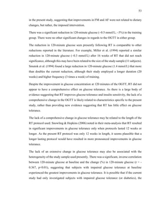 53
in the present study, suggesting that improvements in FM and AF were not related to dietary
changes, but rather, the imposed intervention.
There was a significant reduction in 120-minute glucose (~0.5 mmol/L; ~5%) in the training
group. There were no other significant changes in regards to the OGTT in either group.
The reduction in 120-minute glucose seen presently following RT is comparable to other
reductions reported in the literature. For example, Miller et al. (1994) reported a similar
reduction in 120-minute glucose (~0.3 mmol/L) after 16 weeks of RT that did not reach
significance, although this may have been related to the size of the study sample (11 subjects).
Smutok et al. (1994) found a large reduction in 120-minute glucose (1.4 mmol/L) that more
than doubles the current reduction, although their study employed a longer duration (20
weeks) and higher frequency (3 times a week) of training.
Despite the improvement in glucose concentration at 120 minutes of the OGTT, RT did not
appear to have a comprehensive effect on glucose tolerance. As there is a large body of
evidence suggesting that RT improves glucose tolerance and insulin sensitivity, the lack of a
comprehensive change in the OGTT is likely related to characteristics specific to the present
study, rather than providing new evidence suggesting that RT has little effect on glucose
tolerance.
The lack of a comprehensive change in glucose tolerance may be related to the length of the
RT protocol used. Snowling & Hopkins (2006) noted in their meta-analysis that RT resulted
in significant improvements in glucose tolerance only when protocols lasted 12 weeks or
longer. As the present RT protocol was only 12 weeks in length, it seems plausible that a
longer lasting protocol would have resulted in more pronounced improvements in glucose
tolerance.
The lack of an extensive change in glucose tolerance may also be associated with the
heterogeneity of the study sample used presently. There was a significant, inverse correlation
between 120-minute glucose at baseline and the change (%) in 120-minute glucose (r = -
0.367, p<0.01), suggesting that subjects with impaired glucose tolerance at baseline
experienced the greatest improvements in glucose tolerance. It is possible that if the current
study had only investigated subjects with impaired glucose tolerance (or diabetics), the
 