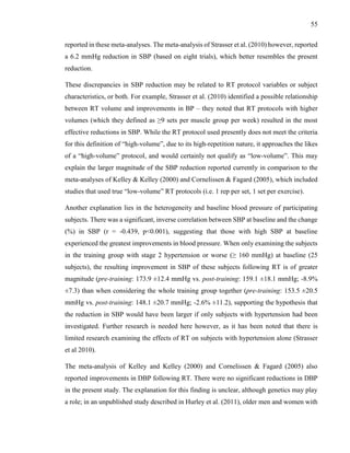 55
reported in these meta-analyses. The meta-analysis of Strasser et al. (2010) however, reported
a 6.2 mmHg reduction in SBP (based on eight trials), which better resembles the present
reduction.
These discrepancies in SBP reduction may be related to RT protocol variables or subject
characteristics, or both. For example, Strasser et al. (2010) identified a possible relationship
between RT volume and improvements in BP – they noted that RT protocols with higher
volumes (which they defined as ≥9 sets per muscle group per week) resulted in the most
effective reductions in SBP. While the RT protocol used presently does not meet the criteria
for this definition of “high-volume”, due to its high-repetition nature, it approaches the likes
of a “high-volume” protocol, and would certainly not qualify as “low-volume”. This may
explain the larger magnitude of the SBP reduction reported currently in comparison to the
meta-analyses of Kelley & Kelley (2000) and Cornelissen & Fagard (2005), which included
studies that used true “low-volume” RT protocols (i.e. 1 rep per set, 1 set per exercise).
Another explanation lies in the heterogeneity and baseline blood pressure of participating
subjects. There was a significant, inverse correlation between SBP at baseline and the change
(%) in SBP (r = -0.439, p<0.001), suggesting that those with high SBP at baseline
experienced the greatest improvements in blood pressure. When only examining the subjects
in the training group with stage 2 hypertension or worse (≥ 160 mmHg) at baseline (25
subjects), the resulting improvement in SBP of these subjects following RT is of greater
magnitude (pre-training: 173.9 ±12.4 mmHg vs. post-training: 159.1 ±18.1 mmHg; -8.9%
±7.3) than when considering the whole training group together (pre-training: 153.5 ±20.5
mmHg vs. post-training: 148.1 ±20.7 mmHg; -2.6% ±11.2), supporting the hypothesis that
the reduction in SBP would have been larger if only subjects with hypertension had been
investigated. Further research is needed here however, as it has been noted that there is
limited research examining the effects of RT on subjects with hypertension alone (Strasser
et al 2010).
The meta-analysis of Kelley and Kelley (2000) and Cornelissen & Fagard (2005) also
reported improvements in DBP following RT. There were no significant reductions in DBP
in the present study. The explanation for this finding is unclear, although genetics may play
a role; in an unpublished study described in Hurley et al. (2011), older men and women with
 