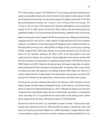 57
TC in their respective groups. The difference in TG pre-training and post-training between
groups is presumably related to the total fat content of the subjects in either group. At both
pre-training and post-training, the intervention group had a higher total amount of fat than
the control group (pre-training: 28.2 ±8.4 kg vs. 22.8 ±6.3 kg, p<0.01; post-training: 27.6
±8.5 kg vs. 22.0 ±6.1 kg, p<0.05; respectively). Therefore, although there were no significant
changes in TG in either group, total fat mass likely explains why the training group had
significantly higher TG levels pre-training and post-training, compared to the control group.
Based on the present results, it appears that RT does not positively influence the lipid profile,
suggesting that RT may not be a viable method of improving this risk for the metabolic
syndrome. In comparison to the control group, RT appeared to have a detrimental effect on
the lipid profile (training group: reduced HDL, no change in LDL; control group: no change
in HDL, reduced LDL). While these findings are somewhat unexpected, out of all the risk
factors for the metabolic syndrome, the effect of RT on the lipid profile is the most
controversial. For instance, the conclusion of three independent meta-analyses has been that
RT does not improve the lipid profile in a significant manner (Hurley 1989, Braith & Stewart
2006, Strasser et al. 2010). Therefore, the present results still support a large body of evidence
demonstrating that RT does not improve the lipid profile. Nevertheless, there is also a body
of evidence that shows the opposite is true (Kelley & Kelley 2009, Mann et al. 2014). It is
unclear whether the lack of improvement in the lipid profile seen presently was because RT
has truly little influence on the lipid profile, or because there were other factors present.
One factor that may have influenced the results is the influence of diet. Evidently, diet and
dietary changes can affect lipid and lipoprotein levels. Certain diets (i.e. low fat) have been
shown to improve the lipid profile (Huang et al. 2011). Although all subjects were instructed
to maintain their normal dietary habits, this was not specifically controlled (i.e. with prepared
meals, meal plans etc.). It is possible that the dietary habits of the training and/or control
group changed during the study, affecting the response of the lipid profile.
Research has shown that there is a considerable seasonal variation in blood lipid levels,
namely where cholesterol levels (TC, HDL and LDL) are higher in the fall and winter, and
lower in the spring and summer (Ockene et al. 2004). Importantly, it appears that this effect
is most striking in regions with extreme climatic variations, including Finland (Keys et al.
 