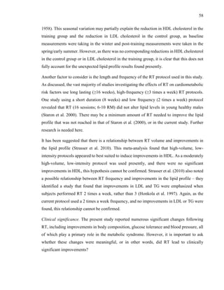 58
1958). This seasonal variation may partially explain the reduction in HDL cholesterol in the
training group and the reduction in LDL cholesterol in the control group, as baseline
measurements were taking in the winter and post-training measurements were taken in the
spring/early summer. However, as there was no corresponding reductions in HDL cholesterol
in the control group or in LDL cholesterol in the training group, it is clear that this does not
fully account for the unexpected lipid profile results found presently.
Another factor to consider is the length and frequency of the RT protocol used in this study.
As discussed, the vast majority of studies investigating the effects of RT on cardiometabolic
risk factors use long lasting (≥16 weeks), high-frequency (≥3 times a week) RT protocols.
One study using a short duration (8 weeks) and low frequency (2 times a week) protocol
revealed that RT (16 sessions; 6-10 RM) did not alter lipid levels in young healthy males
(Staron et al. 2000). There may be a minimum amount of RT needed to improve the lipid
profile that was not reached in that of Staron et al. (2000), or in the current study. Further
research is needed here.
It has been suggested that there is a relationship between RT volume and improvements in
the lipid profile (Strasser et al. 2010). This meta-analysis found that high-volume, low-
intensity protocols appeared to best suited to induce improvements in HDL. As a moderately
high-volume, low-intensity protocol was used presently, and there were no significant
improvements in HDL, this hypothesis cannot be confirmed. Strasser et al. (2010) also noted
a possible relationship between RT frequency and improvements in the lipid profile – they
identified a study that found that improvements in LDL and TG were emphasized when
subjects performed RT 2 times a week, rather than 3 (Honkola et al. 1997). Again, as the
current protocol used a 2 times a week frequency, and no improvements in LDL or TG were
found, this relationship cannot be confirmed.
Clinical significance. The present study reported numerous significant changes following
RT, including improvements in body composition, glucose tolerance and blood pressure, all
of which play a primary role in the metabolic syndrome. However, it is important to ask
whether these changes were meaningful, or in other words, did RT lead to clinically
significant improvements?
 