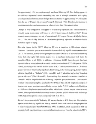 59
An approximately 12% increase in strength was found following RT. This finding appears to
be clinically significant when considering the loss of strength associated with aging.
Evidence indicates that maximum strength declines at a rate of approximately 5% per decade,
from the age of 45 years old onwards (Aoyagi & Shephard 1992). Therefore, the increase in
strength reported presently represents an offset of more than 2 decades of aging.
Changes in body composition also appear to be clinically significant. In a similar manner to
strength, aging is associated with losses in LM. Evidence suggests that from the 5th
decade
onwards, sarcopenia occurs at a rate of approximately 0.5 kg/year (Strasser & Schobersberger
2011). Thus, the ~0.6 kg increase in LM reported presently represents a counteraction of
more than a year of aging.
The only change in the OGTT following RT was a reduction in 120-minute glucose.
However, 120-minute glucose appears to be the most clinically significant component of an
OGTT. For instance, a study investigating the use of the OGTT as an indicator of mortality
found that only higher 120-minute glucose was a significant independent risk factor for
mortality (Metter et al. 2008). In addition, 120-minute OGTT hyperglycemia has been
reported to be an independent risk factor for cardiovascular disease CVD (Meigs et al. 2002).
Further, according to the cut-offs defined by the WHO (Table 1), the reduction in 120-minute
glucose appears to be clinically significant. Pre-training, in the training group, there were two
subjects classified as “diabetic” (≥11.1 mmol/L) and 19 classified as having “impaired
glucose tolerance” (7.8-11.1 mmol/L). Post-training, there was only one subject classified as
“diabetic” and 10 subjects classified as having “impaired glucose tolerance”. Caution must
be taken when interpreting this result as the WHO bases their cut-offs on plasma samples of
glucose, and serum samples were used in the present study. A 2012 study reported that there
is a difference in glucose concentrations when taken from a plasma sample versus a serum
sample, although the reported difference is small (plasma glucose values were on average
1.15% higher than plasma serum samples) (Frank et al. 2012).
The only improvement in BP following RT was a reduction in SBP. However, this reduction
appears to be clinically significant. Firstly, research shows that SBP is a stronger predictor
of cardiovascular events than DBP (Mourad 2008). In addition, small reductions in SBP are
associated with significant improvements in health outcomes; a 3 mmHg reduction in SBP is
 