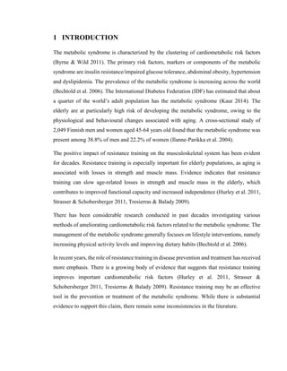 6
1 INTRODUCTION
The metabolic syndrome is characterized by the clustering of cardiometabolic risk factors
(Byrne & Wild 2011). The primary risk factors, markers or components of the metabolic
syndrome are insulin resistance/impaired glucose tolerance, abdominal obesity, hypertension
and dyslipidemia. The prevalence of the metabolic syndrome is increasing across the world
(Bechtold et al. 2006). The International Diabetes Federation (IDF) has estimated that about
a quarter of the world’s adult population has the metabolic syndrome (Kaur 2014). The
elderly are at particularly high risk of developing the metabolic syndrome, owing to the
physiological and behavioural changes associated with aging. A cross-sectional study of
2,049 Finnish men and women aged 45-64 years old found that the metabolic syndrome was
present among 38.8% of men and 22.2% of women (Ilanne-Parikka et al. 2004).
The positive impact of resistance training on the musculoskeletal system has been evident
for decades. Resistance training is especially important for elderly populations, as aging is
associated with losses in strength and muscle mass. Evidence indicates that resistance
training can slow age-related losses in strength and muscle mass in the elderly, which
contributes to improved functional capacity and increased independence (Hurley et al. 2011,
Strasser & Schobersberger 2011, Tresierras & Balady 2009).
There has been considerable research conducted in past decades investigating various
methods of ameliorating cardiometabolic risk factors related to the metabolic syndrome. The
management of the metabolic syndrome generally focuses on lifestyle interventions, namely
increasing physical activity levels and improving dietary habits (Bechtold et al. 2006).
In recent years, the role of resistance training in disease prevention and treatment has received
more emphasis. There is a growing body of evidence that suggests that resistance training
improves important cardiometabolic risk factors (Hurley et al. 2011, Strasser &
Schobersberger 2011, Tresierras & Balady 2009). Resistance training may be an effective
tool in the prevention or treatment of the metabolic syndrome. While there is substantial
evidence to support this claim, there remain some inconsistencies in the literature.
 
