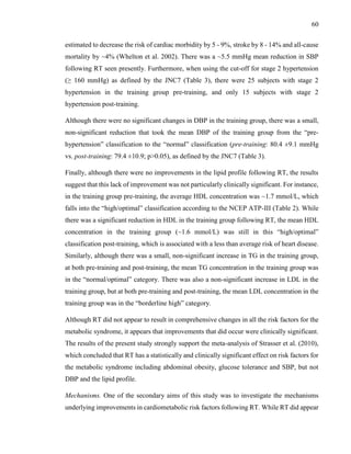 60
estimated to decrease the risk of cardiac morbidity by 5 - 9%, stroke by 8 - 14% and all-cause
mortality by ~4% (Whelton et al. 2002). There was a ~5.5 mmHg mean reduction in SBP
following RT seen presently. Furthermore, when using the cut-off for stage 2 hypertension
(≥ 160 mmHg) as defined by the JNC7 (Table 3), there were 25 subjects with stage 2
hypertension in the training group pre-training, and only 15 subjects with stage 2
hypertension post-training.
Although there were no significant changes in DBP in the training group, there was a small,
non-significant reduction that took the mean DBP of the training group from the “pre-
hypertension” classification to the “normal” classification (pre-training: 80.4 ±9.1 mmHg
vs. post-training: 79.4 ±10.9; p>0.05), as defined by the JNC7 (Table 3).
Finally, although there were no improvements in the lipid profile following RT, the results
suggest that this lack of improvement was not particularly clinically significant. For instance,
in the training group pre-training, the average HDL concentration was ~1.7 mmol/L, which
falls into the “high/optimal” classification according to the NCEP ATP-III (Table 2). While
there was a significant reduction in HDL in the training group following RT, the mean HDL
concentration in the training group (~1.6 mmol/L) was still in this “high/optimal”
classification post-training, which is associated with a less than average risk of heart disease.
Similarly, although there was a small, non-significant increase in TG in the training group,
at both pre-training and post-training, the mean TG concentration in the training group was
in the “normal/optimal” category. There was also a non-significant increase in LDL in the
training group, but at both pre-training and post-training, the mean LDL concentration in the
training group was in the “borderline high” category.
Although RT did not appear to result in comprehensive changes in all the risk factors for the
metabolic syndrome, it appears that improvements that did occur were clinically significant.
The results of the present study strongly support the meta-analysis of Strasser et al. (2010),
which concluded that RT has a statistically and clinically significant effect on risk factors for
the metabolic syndrome including abdominal obesity, glucose tolerance and SBP, but not
DBP and the lipid profile.
Mechanisms. One of the secondary aims of this study was to investigate the mechanisms
underlying improvements in cardiometabolic risk factors following RT. While RT did appear
 