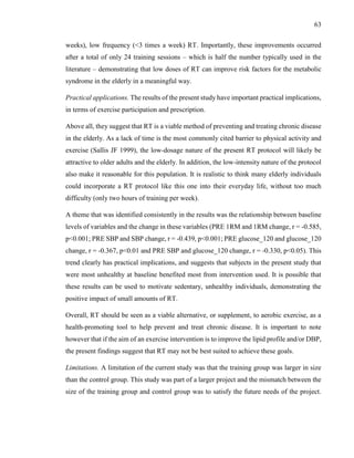 63
weeks), low frequency (<3 times a week) RT. Importantly, these improvements occurred
after a total of only 24 training sessions – which is half the number typically used in the
literature – demonstrating that low doses of RT can improve risk factors for the metabolic
syndrome in the elderly in a meaningful way.
Practical applications. The results of the present study have important practical implications,
in terms of exercise participation and prescription.
Above all, they suggest that RT is a viable method of preventing and treating chronic disease
in the elderly. As a lack of time is the most commonly cited barrier to physical activity and
exercise (Sallis JF 1999), the low-dosage nature of the present RT protocol will likely be
attractive to older adults and the elderly. In addition, the low-intensity nature of the protocol
also make it reasonable for this population. It is realistic to think many elderly individuals
could incorporate a RT protocol like this one into their everyday life, without too much
difficulty (only two hours of training per week).
A theme that was identified consistently in the results was the relationship between baseline
levels of variables and the change in these variables (PRE 1RM and 1RM change, r = -0.585,
p<0.001; PRE SBP and SBP change, r = -0.439, p<0.001; PRE glucose_120 and glucose_120
change, r = -0.367, p<0.01 and PRE SBP and glucose_120 change, r = -0.330, p<0.05). This
trend clearly has practical implications, and suggests that subjects in the present study that
were most unhealthy at baseline benefited most from intervention used. It is possible that
these results can be used to motivate sedentary, unhealthy individuals, demonstrating the
positive impact of small amounts of RT.
Overall, RT should be seen as a viable alternative, or supplement, to aerobic exercise, as a
health-promoting tool to help prevent and treat chronic disease. It is important to note
however that if the aim of an exercise intervention is to improve the lipid profile and/or DBP,
the present findings suggest that RT may not be best suited to achieve these goals.
Limitations. A limitation of the current study was that the training group was larger in size
than the control group. This study was part of a larger project and the mismatch between the
size of the training group and control group was to satisfy the future needs of the project.
 