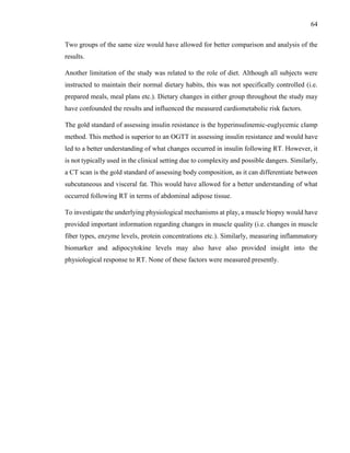 64
Two groups of the same size would have allowed for better comparison and analysis of the
results.
Another limitation of the study was related to the role of diet. Although all subjects were
instructed to maintain their normal dietary habits, this was not specifically controlled (i.e.
prepared meals, meal plans etc.). Dietary changes in either group throughout the study may
have confounded the results and influenced the measured cardiometabolic risk factors.
The gold standard of assessing insulin resistance is the hyperinsulinemic-euglycemic clamp
method. This method is superior to an OGTT in assessing insulin resistance and would have
led to a better understanding of what changes occurred in insulin following RT. However, it
is not typically used in the clinical setting due to complexity and possible dangers. Similarly,
a CT scan is the gold standard of assessing body composition, as it can differentiate between
subcutaneous and visceral fat. This would have allowed for a better understanding of what
occurred following RT in terms of abdominal adipose tissue.
To investigate the underlying physiological mechanisms at play, a muscle biopsy would have
provided important information regarding changes in muscle quality (i.e. changes in muscle
fiber types, enzyme levels, protein concentrations etc.). Similarly, measuring inflammatory
biomarker and adipocytokine levels may also have also provided insight into the
physiological response to RT. None of these factors were measured presently.
 