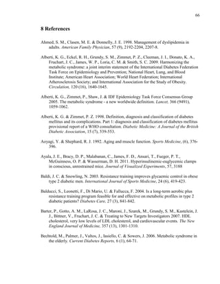 66
8 References
Ahmed, S. M., Clasen, M. E. & Donnelly, J. E. 1998. Management of dyslipidemia in
adults. American Family Physician, 57 (9), 2192-2204, 2207-8.
Alberti, K. G., Eckel, R. H., Grundy, S. M., Zimmet, P. Z., Cleeman, J. I., Donato, K. A.,
Fruchart, J. C., James, W. P., Loria, C. M. & Smith, S. C. 2009. Harmonizing the
metabolic syndrome: a joint interim statement of the International Diabetes Federation
Task Force on Epidemiology and Prevention; National Heart, Lung, and Blood
Institute; American Heart Association; World Heart Federation; International
Atherosclerosis Society; and International Association for the Study of Obesity.
Circulation, 120 (16), 1640-1645.
Alberti, K. G., Zimmet, P., Shaw, J. & IDF Epidemiology Task Force Consensus Group
2005. The metabolic syndrome - a new worldwide definition. Lancet, 366 (9491),
1059-1062.
Alberti, K. G. & Zimmet, P. Z. 1998. Definition, diagnosis and classification of diabetes
mellitus and its complications. Part 1: diagnosis and classification of diabetes mellitus
provisional report of a WHO consultation. Diabetic Medicine: A Journal of the British
Diabetic Association, 15 (7), 539-553.
Aoyagi, Y. & Shephard, R. J. 1992. Aging and muscle function. Sports Medicine, (6), 376-
396.
Ayala, J. E., Bracy, D. P., Malabanan, C., James, F. D., Ansari, T., Fueger, P. T.,
McGuinness, O. P. & Wasserman, D. H. 2011. Hyperinsulinemic-euglycemic clamps
in conscious, unrestrained mice. Journal of Visualized Experiments, 57, 3188
Baldi, J. C. & Snowling, N. 2003. Resistance training improves glycaemic control in obese
type 2 diabetic men. International Journal of Sports Medicine, 24 (6), 419-423.
Balducci, S., Leonetti, F., Di Mario, U. & Fallucca, F. 2004. Is a long-term aerobic plus
resistance training program feasible for and effective on metabolic profiles in type 2
diabetic patients? Diabetes Care, 27 (3), 841-842.
Barter, P., Gotto, A. M., LaRosa, J. C., Maroni, J., Szarek, M., Grundy, S. M., Kastelein, J.
J., Bittner, V., Fruchart, J. C. & Treating to New Targets Investigators 2007. HDL
cholesterol, very low levels of LDL cholesterol, and cardiovascular events. The New
England Journal of Medicine, 357 (13), 1301-1310.
Bechtold, M., Palmer, J., Valtos, J., Iasiello, C. & Sowers, J. 2006. Metabolic syndrome in
the elderly. Current Diabetes Reports, 6 (1), 64-71.
 