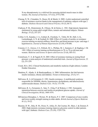 68
X-ray absorptiometry is a valid tool for assessing skeletal muscle mass in older
women. The Journal of Nutrition, 137 (12), 2775-2780.
Cheung, N. W., Cinnadaio, N., Russo, M. & Marek, S. 2009. A pilot randomised controlled
trial of resistance exercise bands in the management of sedentary subjects with type 2
diabetes. Diabetes Research and Clinical Practice, 83 (3), 68-71.
Clarkson, P. M., Hintermister, R., Fillyaw, M. & Stylos, L. 1981. High density lipoprotein
cholesterol in young adult weight lifters, runners and untrained subjects. Human
Biology, 53 (2), 251-257.
Collier, S. R., Kanaley, J. A., Carhart, R., Frechette, V., Tobin, M. M., Hall, A. K.,
Luckenbaugh, A. N. & Fernhall, B. 2008. Effect of 4 weeks of aerobic or resistance
exercise training on arterial stiffness, blood flow and blood pressure in pre- and stage-1
hypertensives. Journal of Human Hypertension 22 (10), 678-686.
Cononie, C. C., Graves, J. E., Pollock, M. L., Phillips, M. I., Sumners, C. & Hagberg, J. M.
1991. Effect of exercise training on blood pressure in 70- to 79-yr-old men and
women. Medicine and Science in Sports and Exercise 23 (4), 505-511.
Cornelissen, V. A. & Fagard, R. H. 2005. Effect of resistance training on resting blood
pressure: a meta-analysis of randomized controlled trials. Journal of Hypertension, 23
(2), 251-259.
Crook, M.A. 2012. Clinical biochemistry and metabolic medicine (Eight edition). London:
Hodder Education.
Dandona, P., Aljada, A. & Bandyopadhyay, A. 2004. Inflammation: the link between
insulin resistance, obesity and diabetes. Trends in Immunology, 25 (1), 4-7.
DeFronzo, R. A. & Ferrannini, E. 1991. Insulin resistance. A multifaceted syndrome
responsible for NIDDM, obesity, hypertension, dyslipidemia, and atherosclerotic
cardiovascular disease. Diabetes Care, 14 (3), 173-194.
DeFronzo, R. A., Ferrannini, E., Sato, Y., Felig, P. & Wahren, J. 1981. Synergistic
interaction between exercise and insulin on peripheral glucose uptake. Journal of
Clinical Investigation, 68 (6), 1468-1474.
DiFrancisco-Donoghue, J., Werner, W. & Douris, P. C. 2007. Comparison of once-weekly
and twice-weekly strength training in older adults. British Journal of Sports Medicine
41 (1), 19-22.
Dunstan, D. W., Daly, R. M., Owen, N., Jolley, D., De Courten, M., Shaw, J. & Zimmet, P.
2002. High-intensity resistance training improves glycemic control in older patients
with type 2 diabetes. Diabetes Care, 25 (10), 1729-1736.
 