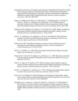 69
Expert Panel on Detection, Evaluation, and Treatment of High Blood Cholesterol in Adults.
2001. Executive summary of the third report of the national cholesterol education
program (NCEP) expert panel on detection, evaluation, and treatment of high blood
cholesterol in adults (Adult Treatment Panel III). Journal of American Medical
Association, 285 (19), 2486-2497.
Egger, A., Niederseer, D., Diem, G., Finkenzeller, T., Ledl-Kurkowski, E., Forstner, R.,
Pirich, C., Patsch, W., Weitgasser, R. & Niebauer, J. 2013. Different types of
resistance training in type 2 diabetes mellitus: effects on glycaemic control, muscle
mass and strength. European Journal of Preventive Cardiology, 20 (6), 1051-1060.
Fahlman, M. M., Boardley, D., Lambert, C. P. & Flynn, M. G. 2002. Effects of endurance
training and resistance training on plasma lipoprotein profiles in elderly women.
Biological Sciences and Medical Sciences, 57 (2), 54-60.
Fahs, C. A., Heffernan, K. S., Ranadive, S., Jae, S. Y. & Fernhall, B. 2010. Muscular
strength is inversely associated with aortic stiffness in young men. Medicine and
Science in Sports and Exercise, 42 (9), 1619-1624.
Fisher, M. M. 2001. The effect of resistance exercise on recovery blood pressure in
normotensive and borderline hypertensive women. Journal of Strength and
Conditioning Research, 15 (2), 210-216.
Fleck, S. J. & Falkel, J. E. 1986. Value of resistance training for the reduction of sports
injuries. Sports Medicine, 3 (1), 61-68.
Flegal, K. M., Carroll, M. D., Ogden, C. L. & Johnson, C. L. 2002. Prevalence and trends
in obesity among US adults, 1999-2000. Journal of American Medical Association,
288 (14), 1723-1727.
Ford, E. S., Giles, W. H. & Dietz, W. H. 2002. Prevalence of the metabolic syndrome
among US adults: findings from the third National Health and Nutrition Examination
Survey. Journal of American Medical Association, 287 (3), 356-359.
Frank, E. A., Shubha, M. C. & D'Souza, C. J. 2012. Blood glucose determination: plasma
or serum? Journal of Clinical Laboratory Analysis, 26 (5), 317-320.
Galvao, D. A. & Taaffe, D. R. 2005. Resistance exercise dosage in older adults: single-
versus multiset effects on physical performance and body composition. Journal of the
American Geriatrics Society, 53 (12), 2090-2097.
Geirsdottir, O. G., Arnarson, A., Briem, K., Ramel, A., Jonsson, P. V. & Thorsdottir, I.
2012. Effect of 12-week resistance exercise program on body composition, muscle
strength, physical function, and glucose metabolism in healthy, insulin-resistant, and
diabetic elderly Icelanders. Biological Sciences and Medical Sciences, 67 (11), 1259-
1265.
 
