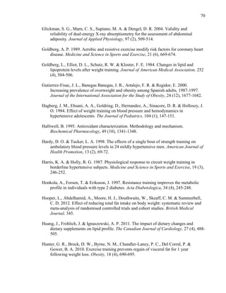 70
Glickman, S. G., Marn, C. S., Supiano, M. A. & Dengel, D. R. 2004. Validity and
reliability of dual-energy X-ray absorptiometry for the assessment of abdominal
adiposity. Journal of Applied Physiology, 97 (2), 509-514.
Goldberg, A. P. 1989. Aerobic and resistive exercise modify risk factors for coronary heart
disease. Medicine and Science in Sports and Exercise, 21 (6), 669-674.
Goldberg, L., Elliot, D. L., Schutz, R. W. & Kloster, F. E. 1984. Changes in lipid and
lipoprotein levels after weight training. Journal of American Medical Association, 252
(4), 504-506.
Gutierrez-Fisac, J. L., Banegas Banegas, J. R., Artalejo, F. R. & Regidor, E. 2000.
Increasing prevalence of overweight and obesity among Spanish adults, 1987-1997.
Journal of the International Association for the Study of Obesity, 24 (12), 1677-1682.
Hagberg, J. M., Ehsani, A. A., Goldring, D., Hernandez, A., Sinacore, D. R. & Holloszy, J.
O. 1984. Effect of weight training on blood pressure and hemodynamics in
hypertensive adolescents. The Journal of Pediatrics, 104 (1), 147-151.
Halliwell, B. 1995. Antioxidant characterization. Methodology and mechanism.
Biochemical Pharmacology, 49 (10), 1341-1348.
Hardy, D. O. & Tucker, L. A. 1998. The effects of a single bout of strength training on
ambulatory blood pressure levels in 24 mildly hypertensive men. American Journal of
Health Promotion, 13 (2), 69-72.
Harris, K. A. & Holly, R. G. 1987. Physiological response to circuit weight training in
borderline hypertensive subjects. Medicine and Science in Sports and Exercise, 19 (3),
246-252.
Honkola, A., Forsen, T. & Eriksson, J. 1997. Resistance training improves the metabolic
profile in individuals with type 2 diabetes. Acta Diabetologica, 34 (4), 245-248.
Hooper, L., Abdelhamid, A., Moore, H. J., Douthwaite, W., Skeaff, C. M. & Summerbell,
C. D. 2012. Effect of reducing total fat intake on body weight: systematic review and
meta-analysis of randomised controlled trials and cohort studies. British Medical
Journal, 345.
Huang, J., Frohlich, J. & Ignaszewski, A. P. 2011. The impact of dietary changes and
dietary supplements on lipid profile. The Canadian Journal of Cardiology, 27 (4), 488-
505.
Hunter, G. R., Brock, D. W., Byrne, N. M., Chandler-Laney, P. C., Del Corral, P. &
Gower, B. A. 2010. Exercise training prevents regain of visceral fat for 1 year
following weight loss. Obesity, 18 (4), 690-695.
 