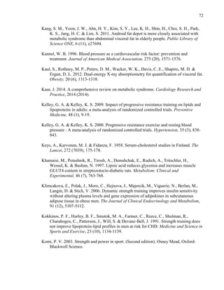 72
Kang, S. M., Yoon, J. W., Ahn, H. Y., Kim, S. Y., Lee, K. H., Shin, H., Choi, S. H., Park,
K. S., Jang, H. C. & Lim, S. 2011. Android fat depot is more closely associated with
metabolic syndrome than abdominal visceral fat in elderly people. Public Library of
Science ONE, 6 (11), e27694.
Kannel, W. B. 1996. Blood pressure as a cardiovascular risk factor: prevention and
treatment. Journal of American Medical Association, 275 (20), 1571-1576.
Kaul, S., Rothney, M. P., Peters, D. M., Wacker, W. K., Davis, C. E., Shapiro, M. D. &
Ergun, D. L. 2012. Dual-energy X-ray absorptiometry for quantification of visceral fat.
Obesity, 20 (6), 1313-1318.
Kaur, J. 2014. A comprehensive review on metabolic syndrome. Cardiology Research and
Practice, 2014 (2014).
Kelley, G. A. & Kelley, K. S. 2009. Impact of progressive resistance training on lipids and
lipoproteins in adults: a meta-analysis of randomized controlled trials. Preventive
Medicine, 48 (1), 9-19.
Kelley, G. A. & Kelley, K. S. 2000. Progressive resistance exercise and resting blood
pressure : A meta-analysis of randomized controlled trials. Hypertension, 35 (3), 838-
843.
Keys, A., Karvonen, M. J. & Fidanza, F. 1958. Serum-cholesterol studies in Finland. The
Lancet, 272 (7039), 175-178.
Khamaisi, M., Potashnik, R., Tirosh, A., Demshchak, E., Rudich, A., Tritschler, H.,
Wessel, K. & Bashan, N. 1997. Lipoic acid reduces glycemia and increases muscle
GLUT4 content in streptozotocin-diabetic rats. Metabolism: Clinical and
Experimental, 46 (7), 763-768.
Klimcakova, E., Polak, J., Moro, C., Hejnova, J., Majercik, M., Viguerie, N., Berlan, M.,
Langin, D. & Stich, V. 2006. Dynamic strength training improves insulin sensitivity
without altering plasma levels and gene expression of adipokines in subcutaneous
adipose tissue in obese men. The Journal of Clinical Endocrinology and Metabolism,
91 (12), 5107-5112.
Kokkinos, P. F., Hurley, B. F., Smutok, M. A., Farmer, C., Reece, C., Shulman, R.,
Charabogos, C., Patterson, J., Will, S. & Devane-Bell, J. 1991. Strength training does
not improve lipoprotein-lipid profiles in men at risk for CHD. Medicine and Science in
Sports and Exercise, 23 (10), 1134-1139.
Komi, P. V. 2003. Strength and power in sport. (Second edition). Osney Mead, Oxford:
Blackwell Science.
 