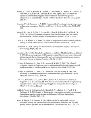 73
Konrad, T., Vicini, P., Kusterer, K., Hoflich, A., Assadkhani, A., Bohles, H. J., Sewell, A.,
Tritschler, H. J., Cobelli, C. & Usadel, K. H. 1999. alpha-Lipoic acid treatment
decreases serum lactate and pyruvate concentrations and improves glucose
effectiveness in lean and obese patients with type 2 diabetes. Diabetes Care, 22 (2),
280-287.
Kraemer, W. J. & Ratamess, N. A. 2004. Fundamentals of resistance training: progression
and exercise prescription. Medicine and Science in Sports and Exercise, 36 (4), 674-
688.
Kwon, H. R., Han, K. A., Ku, Y. H., Ahn, H. J., Koo, B. K., Kim, H. C. & Min, K. W.
2010. The effects of resistance training on muscle and body fat mass and muscle
strength in type 2 diabetic women. Korean Diabetes Journal, 34 (2), 101-110.
Layne, J. E. & Nelson, M. E. 1999. The effects of progressive resistance training on bone
density: a review. Medicine and Science in Sports and Exercise 31 (1), 25-30.
Lechleitner, M. 2008. Obesity and the metabolic syndrome in the elderly-a mini-review.
Gerontology, 54 (5), 253-259.
LeMura, L. M., von Duvillard, S. P., Andreacci, J., Klebez, J. M., Chelland, S. A. & Russo,
J. 2000. Lipid and lipoprotein profiles, cardiovascular fitness, body composition, and
diet during and after resistance, aerobic and combination training in young women.
European Journal of Applied Physiology, 82 (5), 451-458.
Levinger, I., Goodman, C., Hare, D. L., Jerums, G. & Selig, S. 2007. The effect of
resistance training on functional capacity and quality of life in individuals with high
and low numbers of metabolic risk factors. Diabetes Care 30 (9), 2205-2210.
Levinger, I., Goodman, C., Hare, D. L., Jerums, G., Toia, D. & Selig, S. 2009. The
reliability of the 1RM strength test for untrained middle-aged individuals. Sports
Medicine Australia, 12 (2), 310-316.
Lira, F. S., Yamashita, A. S., Uchida, M. C., Zanchi, N. E., Gualano, B., Martins, E.,
Caperuto, E. C. & Seelaender, M. 2010. Low and moderate, rather than high intensity
strength exercise induces benefit regarding plasma lipid profile. Diabetology &
Metabolic Syndrome, 2 (1), 31.
Malik, S., Wong, N. D., Franklin, S. S., Kamath, T. V., L'Italien, G. J., Pio, J. R. &
Williams, G. R. 2004. Impact of the metabolic syndrome on mortality from coronary
heart disease, cardiovascular disease, and all causes in United States adults.
Circulation, 110 (10), 1245-1250.
Mann, S., Beedie, C. & Jimenez, A. 2014. Differential effects of aerobic exercise,
resistance training and combined exercise modalities on cholesterol and the lipid
profile: review, synthesis and recommendations. Sports Medicine, 44 (2), 211-221.
 