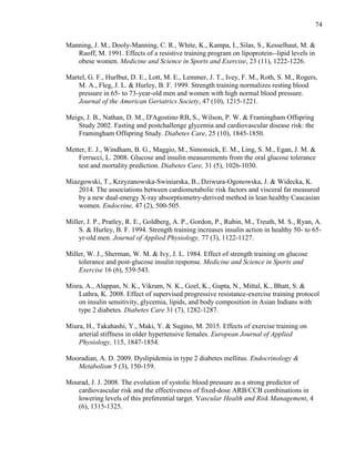 74
Manning, J. M., Dooly-Manning, C. R., White, K., Kampa, I., Silas, S., Kesselhaut, M. &
Ruoff, M. 1991. Effects of a resistive training program on lipoprotein--lipid levels in
obese women. Medicine and Science in Sports and Exercise, 23 (11), 1222-1226.
Martel, G. F., Hurlbut, D. E., Lott, M. E., Lemmer, J. T., Ivey, F. M., Roth, S. M., Rogers,
M. A., Fleg, J. L. & Hurley, B. F. 1999. Strength training normalizes resting blood
pressure in 65- to 73-year-old men and women with high normal blood pressure.
Journal of the American Geriatrics Society, 47 (10), 1215-1221.
Meigs, J. B., Nathan, D. M., D'Agostino RB, S., Wilson, P. W. & Framingham Offspring
Study 2002. Fasting and postchallenge glycemia and cardiovascular disease risk: the
Framingham Offspring Study. Diabetes Care, 25 (10), 1845-1850.
Metter, E. J., Windham, B. G., Maggio, M., Simonsick, E. M., Ling, S. M., Egan, J. M. &
Ferrucci, L. 2008. Glucose and insulin measurements from the oral glucose tolerance
test and mortality prediction. Diabetes Care, 31 (5), 1026-1030.
Miazgowski, T., Krzyzanowska-Swiniarska, B., Dziwura-Ogonowska, J. & Widecka, K.
2014. The associations between cardiometabolic risk factors and visceral fat measured
by a new dual-energy X-ray absorptiometry-derived method in lean healthy Caucasian
women. Endocrine, 47 (2), 500-505.
Miller, J. P., Pratley, R. E., Goldberg, A. P., Gordon, P., Rubin, M., Treuth, M. S., Ryan, A.
S. & Hurley, B. F. 1994. Strength training increases insulin action in healthy 50- to 65-
yr-old men. Journal of Applied Physiology, 77 (3), 1122-1127.
Miller, W. J., Sherman, W. M. & Ivy, J. L. 1984. Effect of strength training on glucose
tolerance and post-glucose insulin response. Medicine and Science in Sports and
Exercise 16 (6), 539-543.
Misra, A., Alappan, N. K., Vikram, N. K., Goel, K., Gupta, N., Mittal, K., Bhatt, S. &
Luthra, K. 2008. Effect of supervised progressive resistance-exercise training protocol
on insulin sensitivity, glycemia, lipids, and body composition in Asian Indians with
type 2 diabetes. Diabetes Care 31 (7), 1282-1287.
Miura, H., Takahashi, Y., Maki, Y. & Sugino, M. 2015. Effects of exercise training on
arterial stiffness in older hypertensive females. European Journal of Applied
Physiology, 115, 1847-1854.
Mooradian, A. D. 2009. Dyslipidemia in type 2 diabetes mellitus. Endocrinology &
Metabolism 5 (3), 150-159.
Mourad, J. J. 2008. The evolution of systolic blood pressure as a strong predictor of
cardiovascular risk and the effectiveness of fixed-dose ARB/CCB combinations in
lowering levels of this preferential target. Vascular Health and Risk Management, 4
(6), 1315-1325.
 