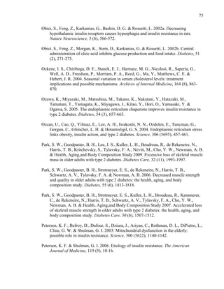 75
Obici, S., Feng, Z., Karkanias, G., Baskin, D. G. & Rossetti, L. 2002a. Decreasing
hypothalamic insulin receptors causes hyperphagia and insulin resistance in rats.
Nature Neuroscience, 5 (6), 566-572.
Obici, S., Feng, Z., Morgan, K., Stein, D., Karkanias, G. & Rossetti, L. 2002b. Central
administration of oleic acid inhibits glucose production and food intake. Diabetes, 51
(2), 271-275.
Ockene, I. S., Chiriboga, D. E., Stanek, E. J., Harmatz, M. G., Nicolosi, R., Saperia, G.,
Well, A. D., Freedson, P., Merriam, P. A., Reed, G., Ma, Y., Matthews, C. E. &
Hebert, J. R. 2004. Seasonal variation in serum cholesterol levels: treatment
implications and possible mechanisms. Archives of Internal Medicine, 164 (8), 863-
870.
Ozawa, K., Miyazaki, M., Matsuhisa, M., Takano, K., Nakatani, Y., Hatazaki, M.,
Tamatani, T., Yamagata, K., Miyagawa, J., Kitao, Y., Hori, O., Yamasaki, Y. &
Ogawa, S. 2005. The endoplasmic reticulum chaperone improves insulin resistance in
type 2 diabetes. Diabetes, 54 (3), 657-663.
Ozcan, U., Cao, Q., Yilmaz, E., Lee, A. H., Iwakoshi, N. N., Ozdelen, E., Tuncman, G.,
Gorgun, C., Glimcher, L. H. & Hotamisligil, G. S. 2004. Endoplasmic reticulum stress
links obesity, insulin action, and type 2 diabetes. Science, 306 (5695), 457-461.
Park, S. W., Goodpaster, B. H., Lee, J. S., Kuller, L. H., Boudreau, R., de Rekeneire, N.,
Harris, T. B., Kritchevsky, S., Tylavsky, F. A., Nevitt, M., Cho, Y. W., Newman, A. B.
& Health, Aging,and Body Composition Study 2009. Excessive loss of skeletal muscle
mass in older adults with type 2 diabetes. Diabetes Care, 32 (11), 1993-1997.
Park, S. W., Goodpaster, B. H., Strotmeyer, E. S., de Rekeneire, N., Harris, T. B.,
Schwartz, A. V., Tylavsky, F. A. & Newman, A. B. 2006. Decreased muscle strength
and quality in older adults with type 2 diabetes: the health, aging, and body
composition study. Diabetes, 55 (6), 1813-1818.
Park, S. W., Goodpaster, B. H., Strotmeyer, E. S., Kuller, L. H., Broudeau, R., Kammerer,
C., de Rekeneire, N., Harris, T. B., Schwartz, A. V., Tylavsky, F. A., Cho, Y. W.,
Newman, A. B. & Health, Aging,and Body Composition Study 2007. Accelerated loss
of skeletal muscle strength in older adults with type 2 diabetes: the health, aging, and
body composition study. Diabetes Care, 30 (6), 1507-1512.
Petersen, K. F., Befroy, D., Dufour, S., Dziura, J., Ariyan, C., Rothman, D. L., DiPietro, L.,
Cline, G. W. & Shulman, G. I. 2003. Mitochondrial dysfunction in the elderly:
possible role in insulin resistance. Science, 300 (5622), 1140-1142.
Petersen, K. F. & Shulman, G. I. 2006. Etiology of insulin resistance. The American
Journal of Medicine, 119 (5), 10-16.
 