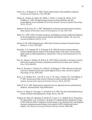 76
Pollex, R. L. & Hegele, R. A. 2006. Genetic determinants of the metabolic syndrome.
Cardiovascular Medicine, 3 (9), 482-489.
Pratley, R., Nicklas, B., Rubin, M., Miller, J., Smith, A., Smith, M., Hurley, B. &
Goldberg, A. 1994. Strength training increases resting metabolic rate and
norepinephrine levels in healthy 50- to 65-yr-old men. Journal of Applied Physiology,
76 (1), 133-137.
Qatanani, M. & Lazar, M. A. 2007. Mechanisms of obesity-associated insulin resistance:
many choices on the menu. Genes & Development, 21 (12), 1443-1455.
Rader, D. J. 2007. Effect of insulin resistance, dyslipidemia, and intra-abdominal adiposity
on the development of cardiovascular disease and diabetes mellitus. The American
Journal of Medicine 120 (3), 12-18.
Reaven, G. M. 1988. Banting lecture 1988. Role of insulin resistance in human disease.
Diabetes, 37 (12), 1595-1607.
Reynolds, T. H., Supiano, M. A. & Dengel, D. R. 2004. Resistance training enhances
insulin-mediated glucose disposal with minimal effect on the tumor necrosis factor-
alpha system in older hypertensives. Metabolism: Clinical and Experimental 53 (3),
397-402.
Rice, B., Janssen, I., Hudson, R. & Ross, R. 1999. Effects of aerobic or resistance exercise
and/or diet on glucose tolerance and plasma insulin levels in obese men. Diabetes
Care, 22 (5), 684-691.
Ross, R., Rissanen, J., Pedwell, H., Clifford, J. & Shragge, P. 1996. Influence of diet and
exercise on skeletal muscle and visceral adipose tissue in men. Journal of Applied
Physiology, 81 (6), 2445-2455.
Ryan, A. S., Hurlbut, D. E., Lott, M. E., Ivey, F. M., Fleg, J., Hurley, B. F. & Goldberg, A.
P. 2001. Insulin action after resistive training in insulin resistant older men and
women. Journal of the American Geriatrics Society, 49 (3), 247-253.
Sallis JF, O. N. 1999. Determinants of physical activity: physical activity and behavioral
medicine. Thousand Oaks: Sage Publications.
Salvetti, A., Brogi, G., Di Legge, V. & Bernini, G. P. 1993. The inter-relationship between
insulin resistance and hypertension. Drugs, 46 (2), 149-159.
Scherzer, R., Shen, W., Bacchetti, P., Kotler, D., Lewis, C. E., Shlipak, M. G., Punyanitya,
M., Heymsfield, S. B., Grunfeld, C. & Study of Fat Redistribution Metabolic Change
in HIV Infection 2008. Comparison of dual-energy X-ray absorptiometry and magnetic
resonance imaging-measured adipose tissue depots in HIV-infected and control
subjects. The American Journal of Clinical Nutrition, 88 (4), 1088-1096.
 