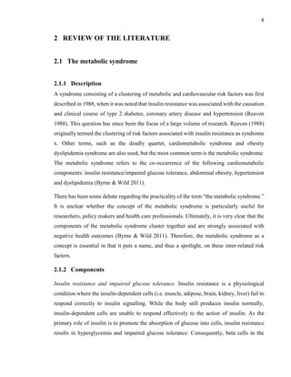 8
2 REVIEW OF THE LITERATURE
2.1 The metabolic syndrome
2.1.1 Description
A syndrome consisting of a clustering of metabolic and cardiovascular risk factors was first
described in 1988, when it was noted that insulin resistance was associated with the causation
and clinical course of type 2 diabetes, coronary artery disease and hypertension (Reaven
1988). This question has since been the focus of a large volume of research. Reaven (1988)
originally termed the clustering of risk factors associated with insulin resistance as syndrome
x. Other terms, such as the deadly quartet, cardiometabolic syndrome and obesity
dyslipidemia syndrome are also used, but the most common term is the metabolic syndrome.
The metabolic syndrome refers to the co-occurrence of the following cardiometabolic
components: insulin resistance/impaired glucose tolerance, abdominal obesity, hypertension
and dyslipidemia (Byrne & Wild 2011).
There has been some debate regarding the practicality of the term “the metabolic syndrome.”
It is unclear whether the concept of the metabolic syndrome is particularly useful for
researchers, policy makers and health care professionals. Ultimately, it is very clear that the
components of the metabolic syndrome cluster together and are strongly associated with
negative health outcomes (Byrne & Wild 2011). Therefore, the metabolic syndrome as a
concept is essential in that it puts a name, and thus a spotlight, on these inter-related risk
factors.
2.1.2 Components
Insulin resistance and impaired glucose tolerance. Insulin resistance is a physiological
condition where the insulin-dependent cells (i.e. muscle, adipose, brain, kidney, liver) fail to
respond correctly to insulin signalling. While the body still produces insulin normally,
insulin-dependent cells are unable to respond effectively to the action of insulin. As the
primary role of insulin is to promote the absorption of glucose into cells, insulin resistance
results in hyperglycemia and impaired glucose tolerance. Consequently, beta cells in the
 