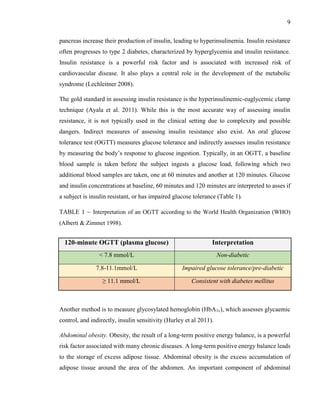 9
pancreas increase their production of insulin, leading to hyperinsulinemia. Insulin resistance
often progresses to type 2 diabetes, characterized by hyperglycemia and insulin resistance.
Insulin resistance is a powerful risk factor and is associated with increased risk of
cardiovascular disease. It also plays a central role in the development of the metabolic
syndrome (Lechleitner 2008).
The gold standard in assessing insulin resistance is the hyperinsulinemic-euglycemic clamp
technique (Ayala et al. 2011). While this is the most accurate way of assessing insulin
resistance, it is not typically used in the clinical setting due to complexity and possible
dangers. Indirect measures of assessing insulin resistance also exist. An oral glucose
tolerance test (OGTT) measures glucose tolerance and indirectly assesses insulin resistance
by measuring the body’s response to glucose ingestion. Typically, in an OGTT, a baseline
blood sample is taken before the subject ingests a glucose load, following which two
additional blood samples are taken, one at 60 minutes and another at 120 minutes. Glucose
and insulin concentrations at baseline, 60 minutes and 120 minutes are interpreted to asses if
a subject is insulin resistant, or has impaired glucose tolerance (Table 1).
TABLE 1 – Interpretation of an OGTT according to the World Health Organization (WHO)
(Alberti & Zimmet 1998).
Another method is to measure glycosylated hemoglobin (HbA1c), which assesses glycaemic
control, and indirectly, insulin sensitivity (Hurley et al 2011).
Abdominal obesity. Obesity, the result of a long-term positive energy balance, is a powerful
risk factor associated with many chronic diseases. A long-term positive energy balance leads
to the storage of excess adipose tissue. Abdominal obesity is the excess accumulation of
adipose tissue around the area of the abdomen. An important component of abdominal
120-minute OGTT (plasma glucose) Interpretation
< 7.8 mmol/L Non-diabetic
7.8-11.1mmol/L Impaired glucose tolerance/pre-diabetic
≥ 11.1 mmol/L Consistent with diabetes mellitus
 