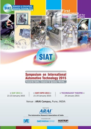 Venue : Pune, INDIAARAI Campus,
&
First
Call for
Papers
ANNOUNCEMENT
Symposium on International
Automotive Technology 2015
Towards Safer, Cleaner & Quieter World...
SIAT
Towards Safer, Cleaner & Quieter World...
Symposium on International
Automotive Technology 2015
The Automotive Research Association of India
Organised by
In Association with
n nSIAT 2015
21-23 January 2015
n nSIAT EXPO 2015
21-24 January 2015
n nTECHNOLOGY THEATRE
24 January 2015
INTERNATIONALTM
 