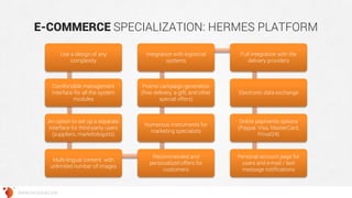 E-COMMERCE SPECIALIZATION: HERMES PLATFORM 
WWW.GROSSUM.COM 
Use a design of any complexity 
Comfortable management interface for all the system modules 
An option to set up a separate interface for third-party users (suppliers, marketologists) 
Multi-lingual content with unlimited number of images 
Recommended and personalized offers for customers 
Numerous instruments for marketing specialists 
Promo campaign generation (free delivery, a gift, and other special offers) 
Integration with logistical systems 
Full integration with the delivery providers 
Electronic data exchange 
Online payments options (Paypal, Visa, MasterCard, Privat24) 
Personal account page for users and e-mail / text message notifications  