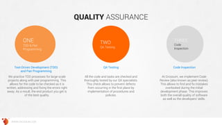 QUALITY ASSURANCE 
ONE 
ТDD & Pair Programming 
TWO 
QA Testing 
THREE 
Code Inspection 
Test-Driven Development (TDD) and Pair Programming 
We practice TDD processes for large-scale projects along with pair programming. This allows for the code to be checked as it is written, addressing and fixing the errors right away. As a result, the end product you get is of the best quality. 
QA Testing 
All the code and tasks are checked and thoroughly tested by our QA specialists. This check allows to prevent defects from occurring in the first place by implementation of procedures and policies. 
Code Inspection 
At Grossum, we implement Code Review (also known as peer review). This allows to find and fix mistakes overlooked during the initial development phase. This improves both the overall quality of software as well as the developers’ skills. 
WWW.GROSSUM.COM  
