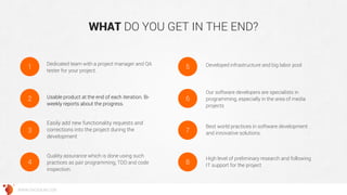 WHAT DO YOU GET IN THE END? 
WWW.GROSSUM.COM 
High level of preliminary research and following IT support for the project 
Usable product at the end of each iteration. Bi- weekly reports about the progress. 
Easily add new functionality requests and corrections into the project during the development 
Quality assurance which is done using such practices as pair programming, TDD and code inspection. 
Developed infrastructure and big labor pool 
Our software developers are specialists in programming, especially in the area of media projects 
Best world practices in software development and innovative solutions. 
Dedicated team with a project manager and QA tester for your project. 
2 
3 
4 
5 
6 
7 
8 
1  