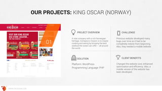 OUR PROJECTS: KING OSCAR (NORWAY) 
A vital company with a rich Norwegian heritage. Company's mission is to inspire cooking and eating by bringing the best seafood the ocean can offer – all around the world. 
Previous website developed many bugs over time so it had to be completely redone from beginning. Also, they needed a mobile website. 
Changed the website core, enhanced optimization and efficiency. Also, a mobile version of the website has been developed. 
PROJECT OVERVIEW 
CHALLENGE 
SOLUTION 
CLIENT BENEFITS 
01 
WWW.GROSSUM.COM 
Platform: WordPress 
Programming Language: PHP  