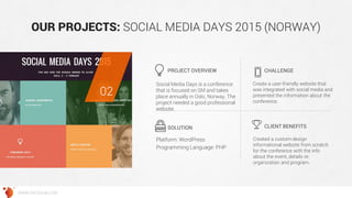 OUR PROJECTS: SOCIAL MEDIA DAYS 2015 (NORWAY) 
Social Media Days is a conference that is focused on SM and takes place annually in Oslo, Norway. The project needed a good professional website. 
Create a user-friendly website that was integrated with social media and presented the information about the conference. 
Platform: WordPress 
Programming Language: PHP 
Created a custom-design informational website from scratch for the conference with the info about the event, details re: organization and program. 
PROJECT OVERVIEW 
CHALLENGE 
SOLUTION 
CLIENT BENEFITS 
02 
WWW.GROSSUM.COM  