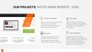 OUR PROJECTS: NSTER (MAIN WEBSITE - USA) 
Nster is a fast growing technology company focused on the purchase, sale, and exchange of high quality website traffic. 
Track the website traffic, separate systems to manage articles and teasers written specifically for the website, and a powerful system to cooperate with partners easily. 
Programming languages: PHP (Symfony, Doctrine), Python 
Technologies: Apache, Nginx, WSGI, MySQL, Redis, Memcached 
Targeted audience to content- oriented websites at affordable price, ability to sell products & services. The most cost-effective advertising solution. Also, real time stats, geo, device and content targeting. 
PROJECT OVERVIEW 
CHALLENGE 
SOLUTION 
CLIENT BENEFITS 
03 
WWW.GROSSUM.COM  