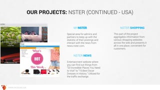 OUR PROJECTS: NSTER (CONTINUED - USA) 
WWW.GROSSUM.COM 
Special area for admins and partners to keep up with the statistic of their postings and interact with the news from news.nster.com. 
This part of the project aggregates information from various shopping websites across the web and presents it all in one place, convenient for customers. 
Entertainment website where you can find out things from “20 Incredible Places You Need to Visit” to “15 Best Oscar Dresses in History.” Utilized for the traffic exchange. 
MYNSTER 
NSTER SHOPPING 
NSTER NEWS  