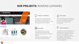 OUR PROJECTS: BOMOND (UKRAINE) 
Bomond.ua is a company that specializes on selling premium- brand perfumes and make-up. Their old website had to be redone. 
The old website had the information, but due to technical difficulties, it could not be used much longer because the platform it was on was not very customizable. 
The website back-end was completely renovated using Hermes, Grossum’s e-commerce plaform. 
Programming languages: PHP (Symfony, Doctrine), Python 
The website is now working faster, its databases were optimized for the most efficient cooperation with the customer. The platform is more customizable than the previous one which allows to easily set up marketing, shipping, and other e- commerce features. 
PROJECT OVERVIEW 
CHALLENGE 
SOLUTION 
CLIENT BENEFITS 
04 
WWW.GROSSUM.COM  