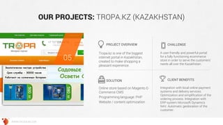 OUR PROJECTS: TROPA.KZ (KAZAKHSTAN) 
Tropa.kz is one of the biggest internet portal in Kazakhstan, created to make shopping a pleasant experience. 
A user-friendly and powerful portal for a fully functioning ecommerce store in order to serve the customers’ needs all over the Kazakhstan. 
Online store based on Magento E- Commerce CMS 
Programming language: PHP 
Website / content optimization 
Integration with local online payment systems and delivery services. Optimization and simplification of the ordering process. Integration with ERP-system Microsoft Dynamics NAV. Automatic geolocation of the customer. 
PROJECT OVERVIEW 
CHALLENGE 
SOLUTION 
CLIENT BENEFITS 
05 
WWW.GROSSUM.COM  