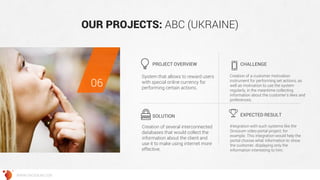 OUR PROJECTS: ABC (UKRAINE) 
System that allows to reward users with special online currency for performing certain actions. 
Creation of a customer motivation instrument for performing set actions, as well as motivation to use the system regularly, in the meantime collecting information about the customer’s likes and preferences. 
Creation of several interconnected databases that would collect the information about the client and use it to make using internet more effective. 
Integration with such systems like the Grossum video portal project, for example. This integration would help the portal choose what information to show the customer, displaying only the information interesting to him. 
PROJECT OVERVIEW 
CHALLENGE 
SOLUTION 
EXPECTED RESULT 
06 
WWW.GROSSUM.COM  