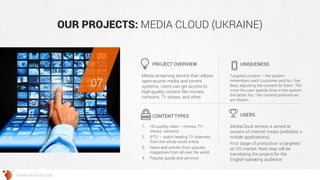 OUR PROJECTS: MEDIA CLOUD (UKRAINE) 
Media streaming service that utilizes open-source media and torrent systems. Users can get access to high-quality content like movies, cartoons, TV shows, and other. 
Targeted content – the system remembers each customer and his / her likes, adjusting the content for them. The more the user spends time in the system, the better his / her content preferences are shown. 
1.HD-quality video – movies, TV shows, cartoons 
2.IPTV – watch leading TV channels from the whole world online 
3.News and articles from popular magazines from all over the world 
4.Popular goods and services 
MediaCloud service is aimed at owners of internet media (websites + mobile applications). 
First stage of production is targeted at CIS market. Next step will be translating the project for the English-speaking audience. 
PROJECT OVERVIEW 
UNIQUENESS 
CONTENT TYPES 
USERS 
07 
WWW.GROSSUM.COM  