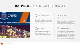 OUR PROJECTS: ARSENAL FC (UKRAINE) 
Arsenal football club was once Kyiv’s second FC by size and needed a complete renovation of the website after the club changed owners. 
A website where users can see photo galleries, read news, and find out about the training sessions and matches. Also, a place for players and coaches to communicate the necessary information. 
Programming languages & technologies used: PHP, Symfony2, Doctrine2, MySQL 
Team members, coaches, and fans can read news about games and teams, game tables, multimedia files (videos and photos), and also there is the football academy where users can enroll into the training program. 
PROJECT OVERVIEW 
CHALLENGE 
SOLUTION 
CLIENT BENEFITS 
08 
WWW.GROSSUM.COM  