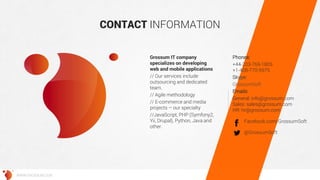 CONTACT INFORMATION 
Grossum IT company specializes on developing web and mobile applications 
// Our services include outsourcing and dedicated team. 
// Agile methodology 
// E-commerce and media projects – our specialty 
//JavaScript, PHP (Symfony2, Yii, Drupal), Python, Java and other. 
Phones: 
+44-203-769-1805 +1-408-770-5975 
Skype: 
GrossumSoft 
Emails: 
General: info@grossum.com Sales: sales@grossum.com HR: hr@grossum.com 
@GrossumSoft 
Facebook.com/GrossumSoft 
WWW.GROSSUM.COM 