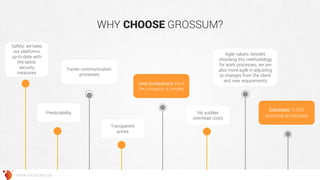 WHY CHOOSE GROSSUM? 
Predictability 
Agile values: besides choosing this methodology for work processes, we are also more agile in adjusting to changes from the client and new requirements 
Transparent prices 
Less bureaucracy since the company is smaller 
No sudden overhead costs 
Faster communication processes 
WWW.GROSSUM.COM 
Safety: we keep our platforms up-to-date with the latest security measures 
Database: 5.000 potential employees  