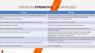 GROSSUM STRENGTHS & WEAKNESSES 
WWW.GROSSUM.COM 
CONs 
PROs 
We are a small company and might not have necessary specialists right away 
We look for professionals that would be perfect for YOUR project, knowing the requirements. That way you will get the best fit for a worker. 
We don’t have a lot of departments 
Less departments – less bureaucracy 
Our company doesn’t have 2,000 people working for us every day 
We value a sense of family in the company 
We are young on the market 
We are full of potential and excitement to do great things 
No vice-presidents and white collars 
Everyone is a highly experienced individual valued by the team and working in a team 
Our big competitors don't like us for our prices 
We present an optimal cost for the client without any sudden hidden overhead costs (whatever does not directly influence the cost of development - various fees, services, etc.) 
We are not yet visible to all the clients 
Shine bright like a diamond – like a ray of light from a distant sun, our light just might need a little more time. Word of mouth and good quality service will bear the fruit in time 
Being in downtown, there are a lot of distractions like pubs and bars 
Our office is located in the Kyiv downtown, close to three metro lines 
No Sony PlayStation in the office 
We’re working on it :)  