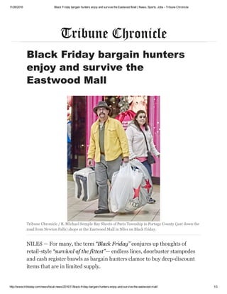 11/26/2016 Black Friday bargain hunters enjoy and survive the Eastwood Mall | News, Sports, Jobs ­ Tribune Chronicle
http://www.tribtoday.com/news/local­news/2016/11/black­friday­bargain­hunters­enjoy­and­survive­the­eastwood­mall/ 1/3
Black Friday bargain hunters
enjoy and survive the
Eastwood Mall
Tribune Chronicle / R. MIchael Semple Ray Sheets of Paris Township in Portage County (just down the
road from Newton Falls) shops at the Eastwood Mall in Niles on Black Friday.
NILES — For many, the term “Black Friday” conjures up thoughts of
retail­style “survival of the fittest”— endless lines, doorbuster stampedes
and cash register brawls as bargain hunters clamor to buy deep­discount
items that are in limited supply.
 