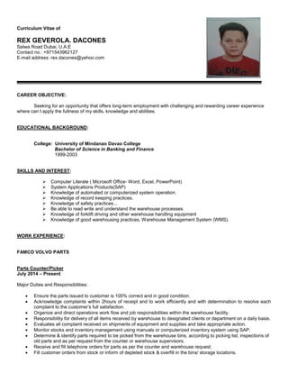 Curriculum Vitae of
REX GEVEROLA. DACONES
Satwa Road Dubai, U.A.E
Contact no.: +971543962127
E-mail address: rex.dacones@yahoo.com
CAREER OBJECTIVE:
Seeking for an opportunity that offers long-term employment with challenging and rewarding career experience
where can I apply the fullness of my skills, knowledge and abilities.
EDUCATIONAL BACKGROUND:
College: University of Mindanao Davao College
Bachelor of Science in Banking and Finance
1999-2003
SKILLS AND INTEREST:
 Computer Literate ( Microsoft Office- Word, Excel, PowerPoint)
 System Applications Products(SAP)
 Knowledge of automated or computerized system operation.
 Knowledge of record keeping practices.
 Knowledge of safety practices...
 Be able to read write and understand the warehouse processes.
 Knowledge of forklift driving and other warehouse handling equipment
 Knowledge of good warehousing practices, Warehouse Management System (WMS).
WORK EXPERIENCE:
FAMCO VOLVO PARTS
Parts Counter/Picker
July 2014 – Present
Major Duties and Responsibilities:
 Ensure the parts issued to customer is 100% correct and in good condition.
 Acknowledge complaints within 2hours of receipt and to work efficiently and with determination to resolve each
complaint to the customer’s full satisfaction.
 Organize and direct operations work flow and job responsibilities within the warehouse facility.
 Responsibility for delivery of all items received by warehouse to designated clients or department on a daily basis.
 Evaluates all complaint received on shipments of equipment and supplies and take appropriate action.
 Monitor stocks and inventory management using manuals or computerized inventory system using SAP.
 Determine & identify parts required to be picked from the warehouse bins, according to picking list, inspections of
old parts and as per request from the counter or warehouse supervisors.
 Receive and fill telephone orders for parts as per the counter and warehouse request.
 Fill customer orders from stock or inform of depleted stock & overfill in the bins/ storage locations.
 