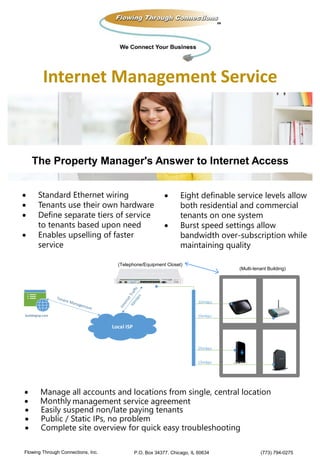 The Property Manager's Answer to Internet Access
 Standard Ethernet wiring
 Tenants use their own hardware
 Define separate tiers of service
to tenants based upon need
 Enables upselling of faster
service
 Eight definable service levels allow
both residential and commercial
tenants on one system
 Burst speed settings allow
bandwidth over-subscription while
maintaining quality
Local ISP
buildingisp.com
10mbps
25mbps
15mbps
10mbps
 Manage all accounts and locations from single, central location
 Monthly management service agreement
 Easily suspend non/late paying tenants
 Public / Static IPs, no problem
 Complete site overview for quick easy troubleshooting
Internet Management Service
P.O. Box 34377. Chicago, IL 60634 (773) 794-0275Flowing Through Connections, Inc.
(Telephone/Equipment Closet)
(Multi-tenant Building)
 
