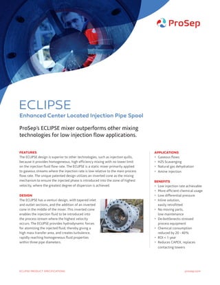 FEATURES
The ECLIPSE design is superior to other technologies, such as injection quills,
because it provides homogeneous, high efficiency mixing with no lower limit
on the injection fluid flow rate. The ECLIPSE is a static mixer primarily applied
to gaseous streams where the injection rate is low relative to the main process
flow rate. The unique patented design utilizes an inverted cone as the mixing
mechanism to ensure the injected phase is introduced into the zone of highest
velocity, where the greatest degree of dispersion is achieved.
DESIGN
The ECLIPSE has a venturi design, with tapered inlet
and outlet sections, and the addition of an inverted
cone in the middle of the mixer. This inverted cone
enables the injection fluid to be introduced into
the process stream where the highest velocity
occurs. The ECLIPSE provides hydrodynamic forces
for atomizing the injected fluid, thereby giving a
high mass transfer area, and creates turbulence,
rapidly reaching homogeneous fluid properties
within three pipe diameters.
APPLICATIONS
•	 Gaseous flows
•	 H2S Scavenging
•	 Natural gas dehydration
•	 Amine injection
BENEFITS
•	Low injection rate achievable
•	 More efficient chemical usage
•	 Low differential pressure
•	Inline solution,
easily retrofitted
•	No moving parts,
low maintenance
•	De-bottlenecks stressed
process equipment
•	Chemical consumption
reduced by 20 - 40%
•	 ROI  1 year
•	Reduces CAPEX, replaces
contacting towers
ProSep’s ECLIPSE mixer outperforms other mixing
technologies for low injection flow applications.
prosep.comECLIPSE PRODUCT SPECIFICATIONS
ECLIPSE
Enhanced Center Located Injection Pipe Spool
 